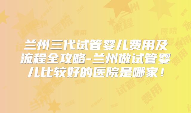 兰州三代试管婴儿费用及流程全攻略-兰州做试管婴儿比较好的医院是哪家!