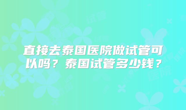 直接去泰国医院做试管可以吗？泰国试管多少钱？