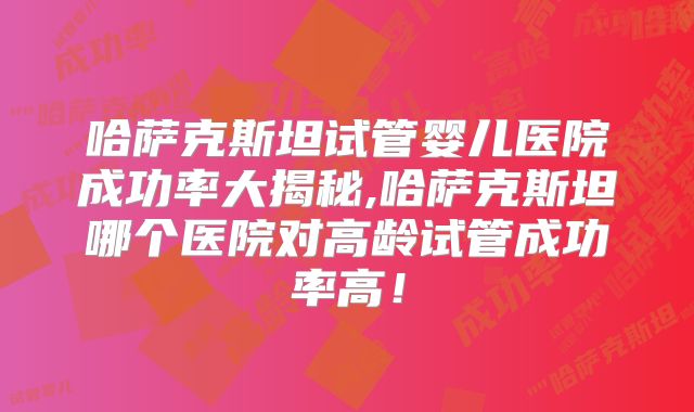 哈萨克斯坦试管婴儿医院成功率大揭秘,哈萨克斯坦哪个医院对高龄试管成功率高！