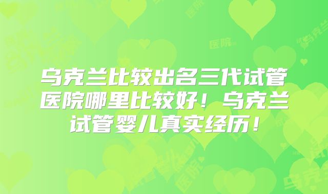 乌克兰比较出名三代试管医院哪里比较好！乌克兰试管婴儿真实经历！