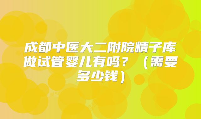 成都中医大二附院精子库做试管婴儿有吗？（需要多少钱）