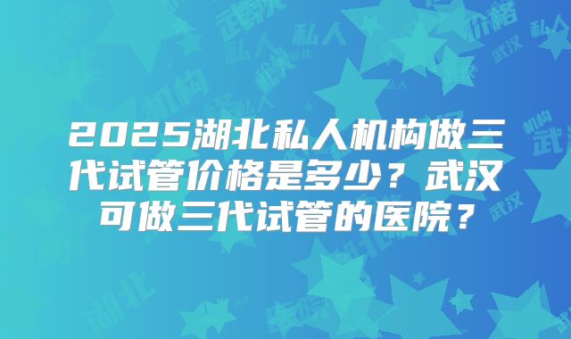 2025湖北私人机构做三代试管价格是多少？武汉可做三代试管的医院？