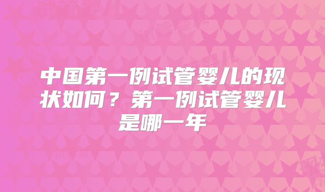 中国第一例试管婴儿的现状如何？第一例试管婴儿是哪一年