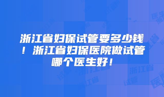 浙江省妇保试管要多少钱！浙江省妇保医院做试管哪个医生好！