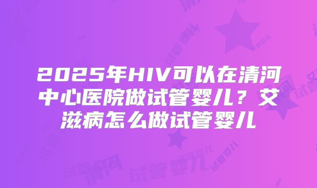 2025年HIV可以在清河中心医院做试管婴儿？艾滋病怎么做试管婴儿