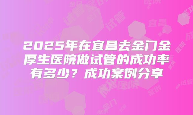 2025年在宜昌去金门金厚生医院做试管的成功率有多少?成功案例分享