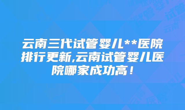 云南三代试管婴儿**医院排行更新,云南试管婴儿医院哪家成功高！