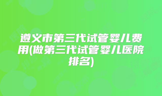遵义市第三代试管婴儿费用(做第三代试管婴儿医院排名)