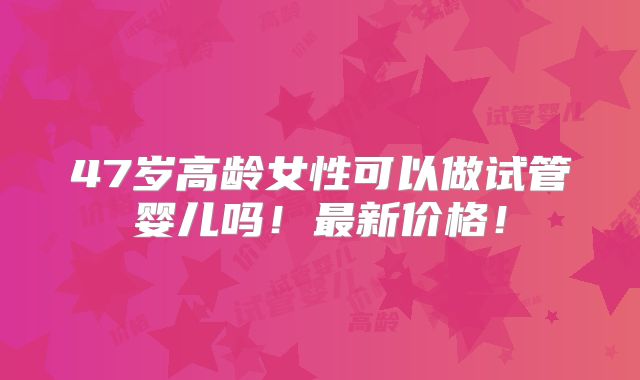 47岁高龄女性可以做试管婴儿吗！最新价格！