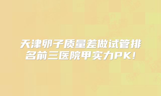 天津卵子质量差做试管排名前三医院甲实力PK!