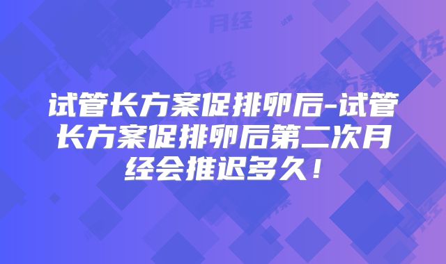 试管长方案促排卵后-试管长方案促排卵后第二次月经会推迟多久！