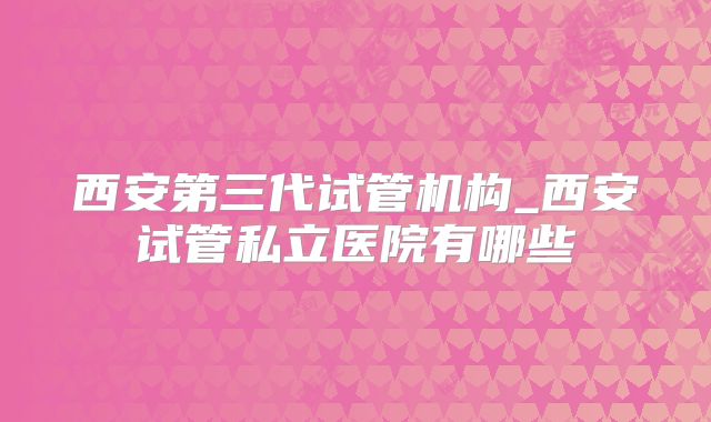西安第三代试管机构_西安试管私立医院有哪些