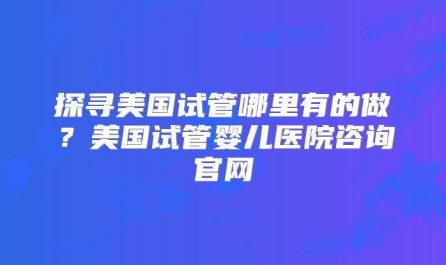 探寻美国试管哪里有的做？美国试管婴儿医院咨询官网