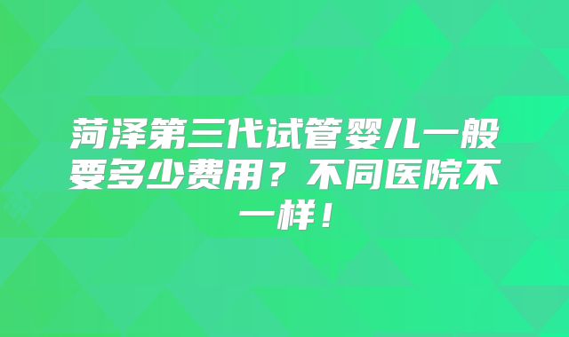 菏泽第三代试管婴儿一般要多少费用？不同医院不一样！