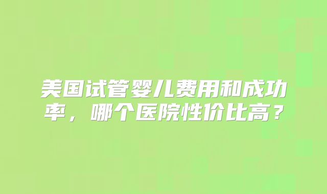 美国试管婴儿费用和成功率,哪个医院性价比高?