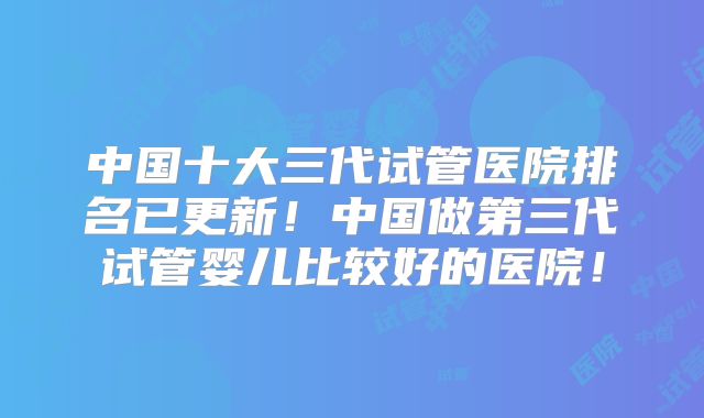 中国十大三代试管医院排名已更新！中国做第三代试管婴儿比较好的医院！
