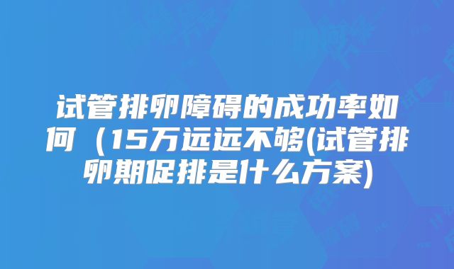 试管排卵障碍的成功率如何（15万远远不够(试管排卵期促排是什么方案)