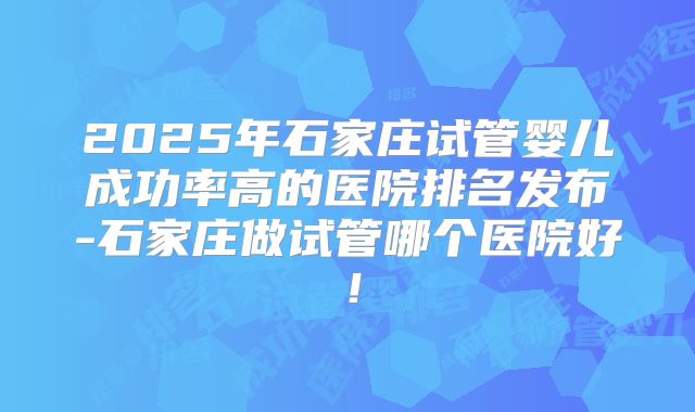 2025年石家庄试管婴儿成功率高的医院排名发布-石家庄做试管哪个医院好！