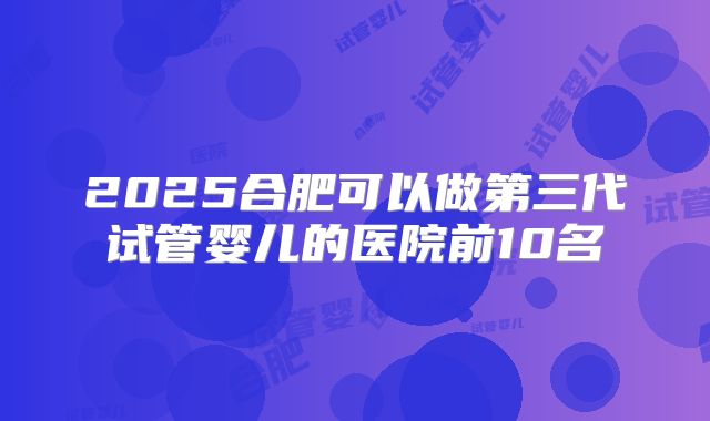 2025合肥可以做第三代试管婴儿的医院前10名