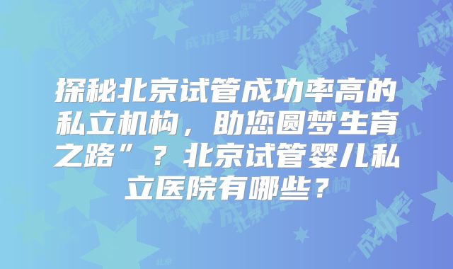 探秘北京试管成功率高的私立机构,助您圆梦生育之路”?北京试管婴儿私立医院有哪些?