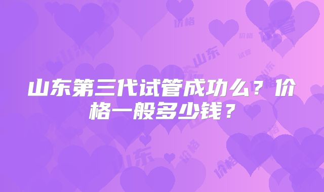山东第三代试管成功么？价格一般多少钱？