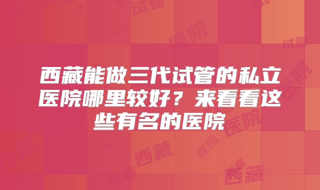 西藏能做三代试管的私立医院哪里较好?来看看这些有名的医院