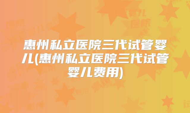 惠州私立医院三代试管婴儿(惠州私立医院三代试管婴儿费用)