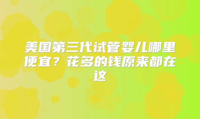 美国第三代试管婴儿哪里便宜？花多的钱原来都在这