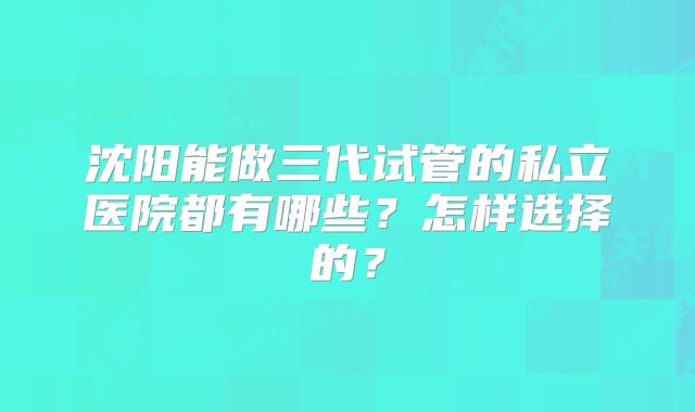 沈阳能做三代试管的私立医院都有哪些？怎样选择的？