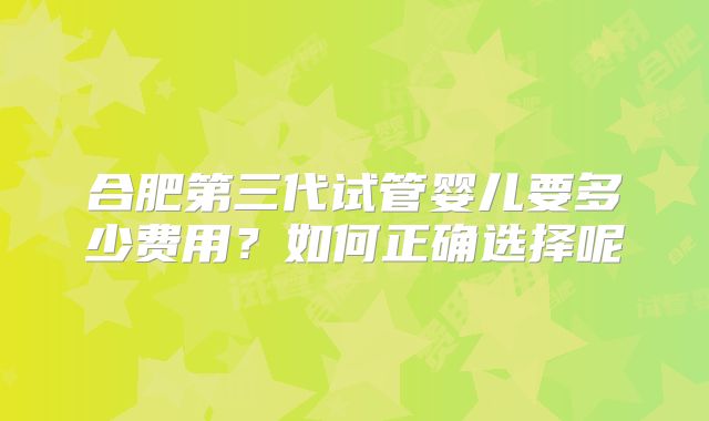 合肥第三代试管婴儿要多少费用？如何正确选择呢