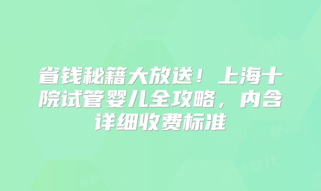 省钱秘籍大放送！上海十院试管婴儿全攻略，内含详细收费标准