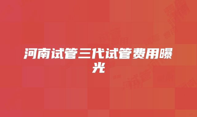 河南试管三代试管费用曝光