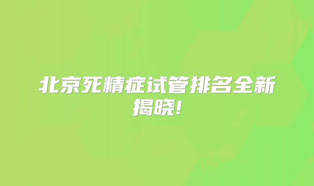 北京死精症试管排名全新揭晓!
