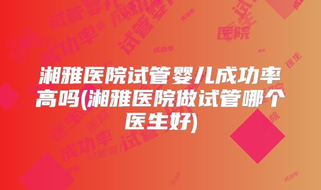 湘雅医院试管婴儿成功率高吗(湘雅医院做试管哪个医生好)