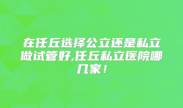 在任丘选择公立还是私立做试管好,任丘私立医院哪几家！