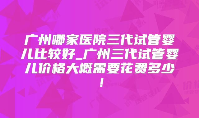 广州哪家医院三代试管婴儿比较好_广州三代试管婴儿价格大概需要花费多少！