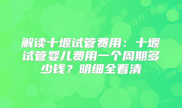 解读十堰试管费用：十堰试管婴儿费用一个周期多少钱？明细全看清