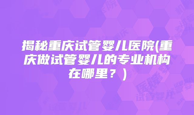 揭秘重庆试管婴儿医院(重庆做试管婴儿的专业机构在哪里？)