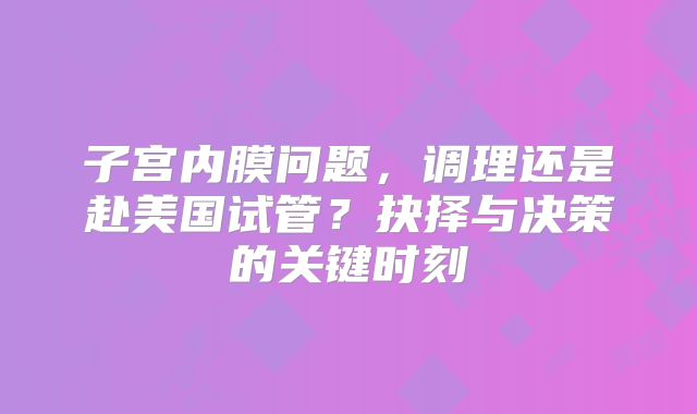 子宫内膜问题，调理还是赴美国试管？抉择与决策的关键时刻