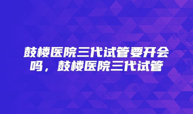 鼓楼医院三代试管要开会吗，鼓楼医院三代试管