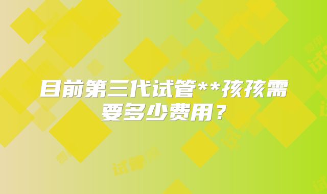 目前第三代试管**孩孩需要多少费用?