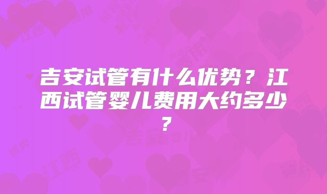 吉安试管有什么优势？江西试管婴儿费用大约多少？