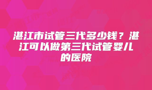 湛江市试管三代多少钱？湛江可以做第三代试管婴儿的医院