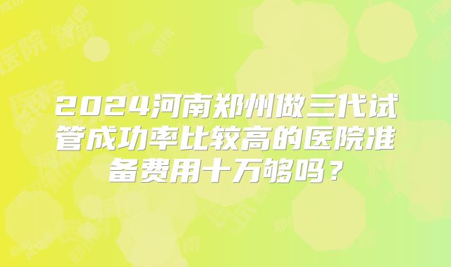2024河南郑州做三代试管成功率比较高的医院准备费用十万够吗？