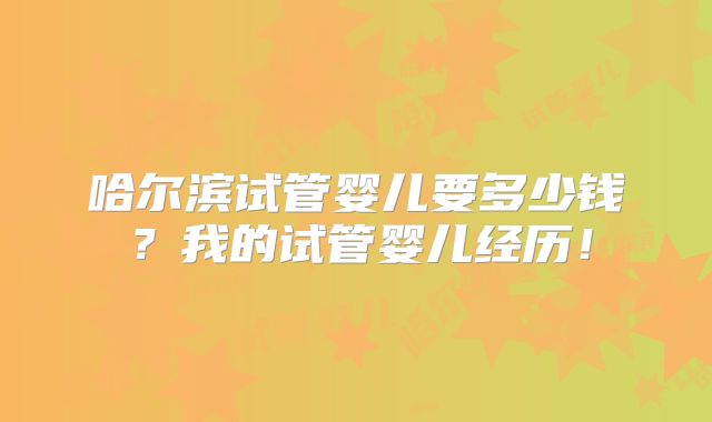哈尔滨试管婴儿要多少钱？我的试管婴儿经历！
