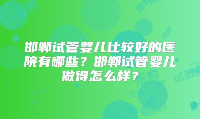 邯郸试管婴儿比较好的医院有哪些？邯郸试管婴儿做得怎么样？