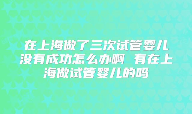 在上海做了三次试管婴儿没有成功怎么办啊 有在上海做试管婴儿的吗
