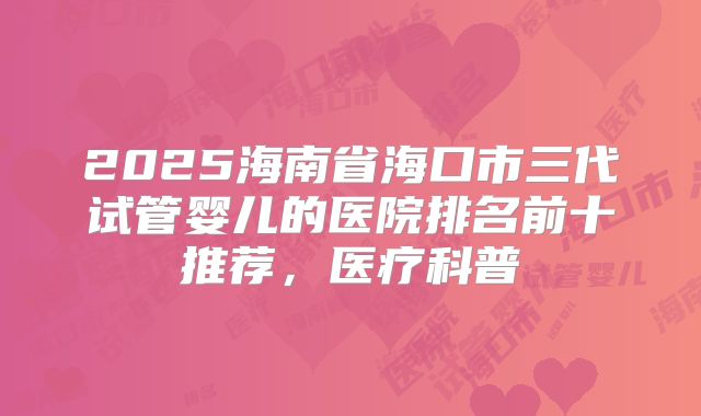 2025海南省海口市三代试管婴儿的医院排名前十推荐，医疗科普