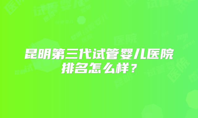 昆明第三代试管婴儿医院排名怎么样？
