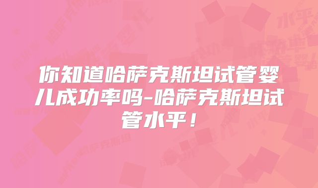 你知道哈萨克斯坦试管婴儿成功率吗-哈萨克斯坦试管水平！